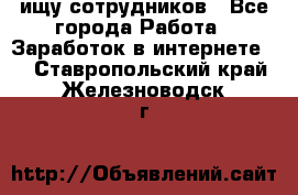 ищу сотрудников - Все города Работа » Заработок в интернете   . Ставропольский край,Железноводск г.